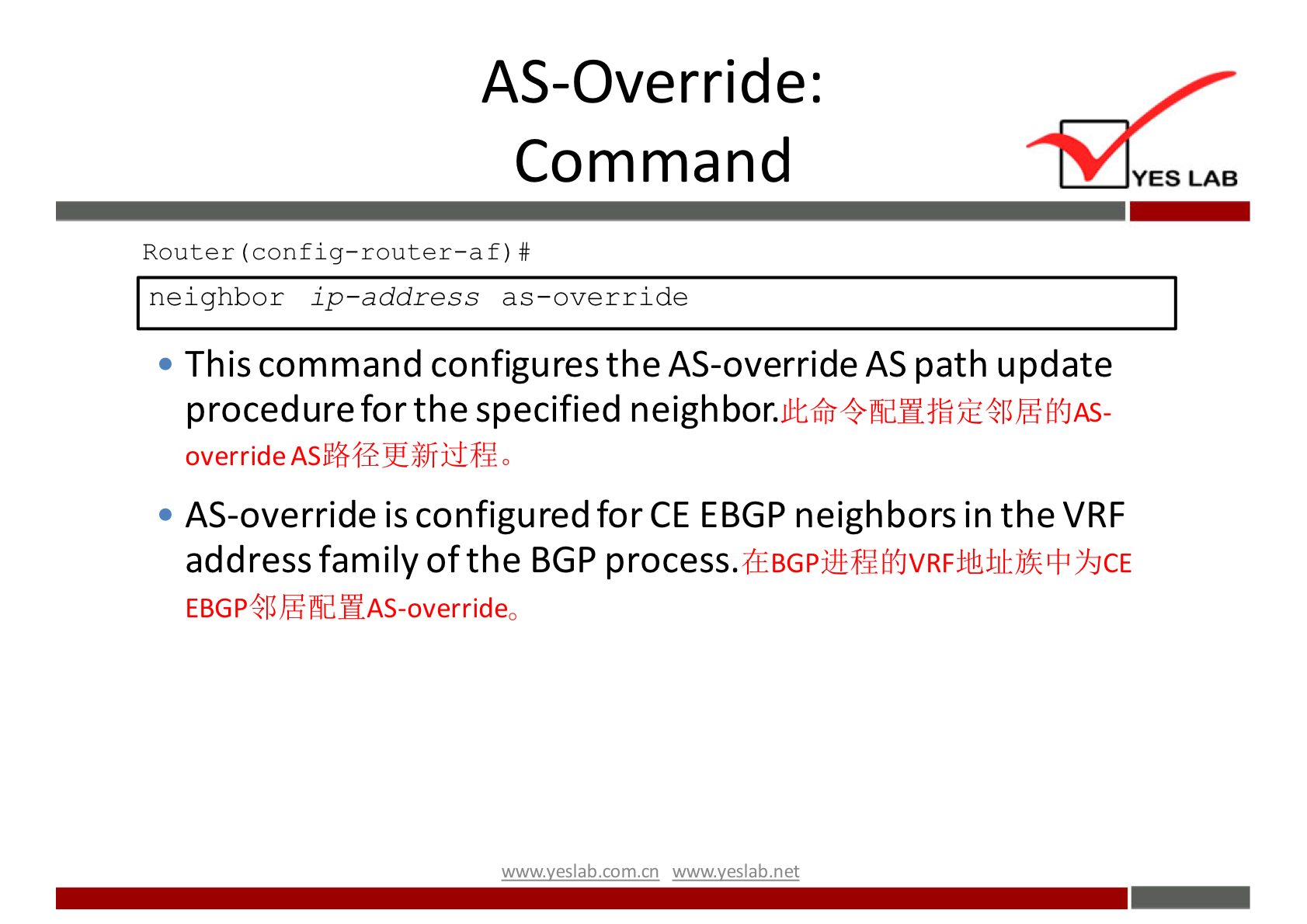 AS-Override: 
Command 
Router f) # 
neighbor ip—address as—override 
• This command configures the AS-override AS path update 
procedure for the specified neigh bor. 
override 
AS-override is configured for CE EBGP neighbors in the VRF 
address family of the BGP 
EBGPå5ßfidHAS-overrideo 
wwwveslab net 
YES LAB 