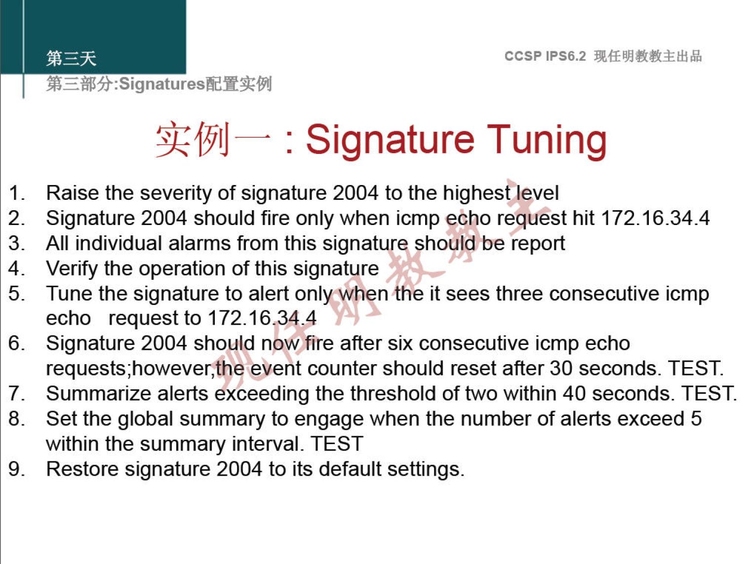 1. 2. 3. 4. 5. 6. 7. 8. 9. ccsp IPS6.2 : Signature Tuning Raise the severity of signature 2004 to the highes€level Signature 2004 should fire only when icmp echo request hit 172.16.34.4 All individual alarms from this signature should be report Verify the operation of this signature Tune the signature to alert onlyrwhen the it sees three consecutive icmp echo request to 172.16,344 Signature 2004 should now fire after six consecutive icmp echo event counter should reset after 30 seconds. TEST. Summarize alerts exceeding the threshold of two within 40 seconds. TEST. Set the global summary to engage when the number of alerts exceed 5 within the summary interval. TEST Restore signature 2004 to its default settings. 