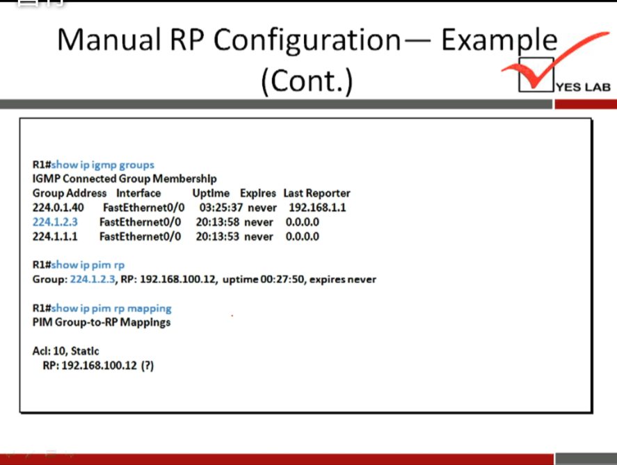 Manual RP Configuration— Example 
(Cont.) 
YES LAB 
Rl#show ip igmp groups 
IGMP Connected Group Membership 
Group Address Interface Uptime Expires 
224L1.40 FastEthernetO/0 never 
224.1.2.3 FastEthemetO/0 never 
224.1.1.1 FastEthemetO/0 20:13:53 never 
Rl#show ip pim rp 
Last Reporter 
192.168.1.1 
o.o.o.o 
o.o.o.o 
Group• 224.123, RP: 192.168.10C12, uptime expires never 
Rl#show ip pim rp mapping 
PIM Group-to-RP Mappings 
Ad: 10, Static 
RP: 192.168.100.12 (?) 