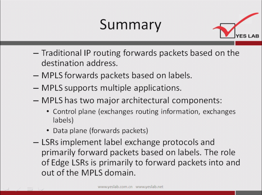 Summary 
YES LAB 
— Traditional IP routing forwards packets based on the 
destination address. 
— MPLS forwards packets based on labels. 
— MPLS supports multiple applications. 
— MPLS has two major architectural components: 
• Control plane (exchanges routing information, exchanges 
labels) 
• Data plane (forwards packets) 
— LSRs implement label exchange protocols and 
primarily forward packets based on labels. The role 
of Edge LSRs is primarily to forward packets into and 
out of the MPLS domain. 