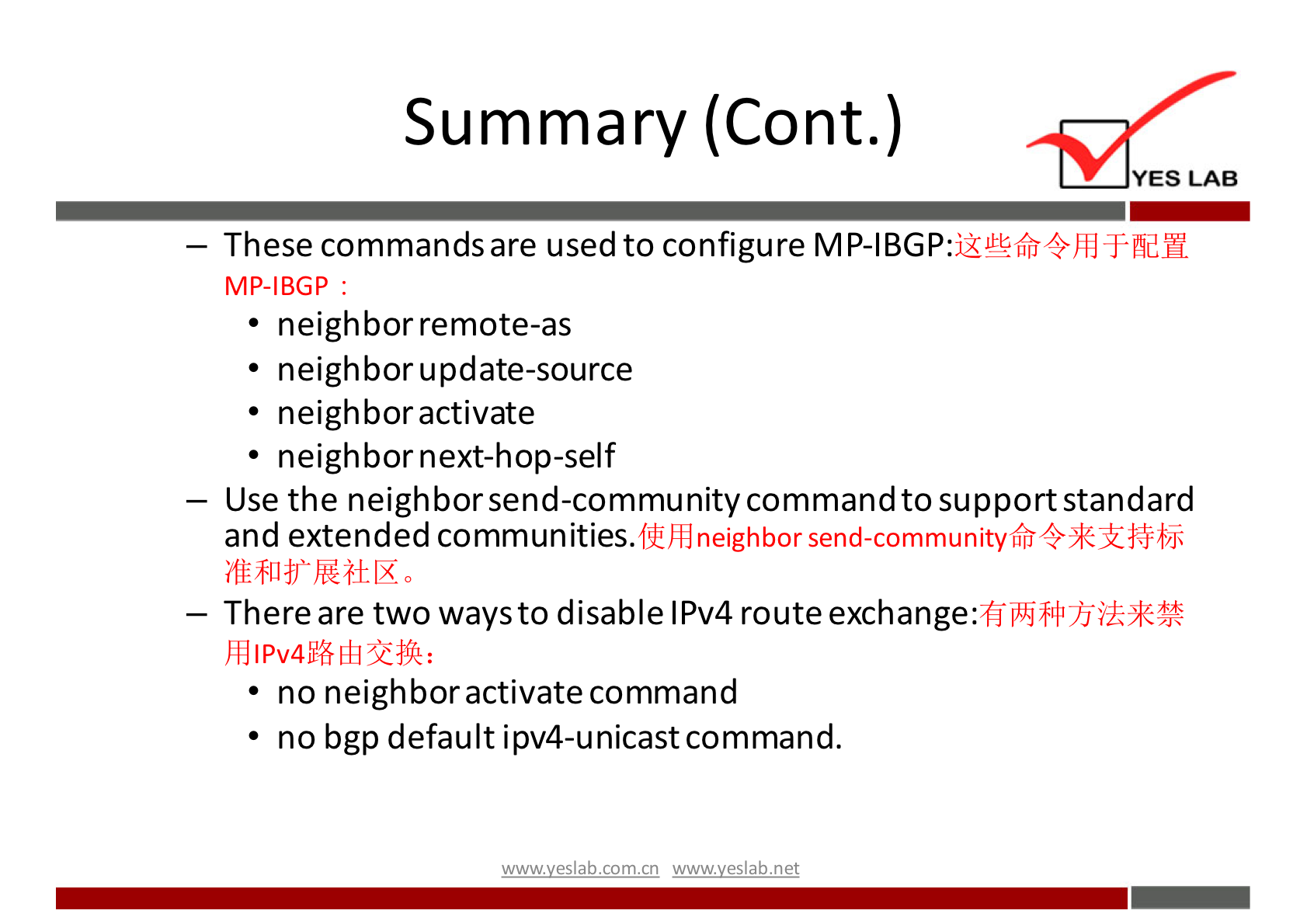 Summary (Cont.) 
YES LAB 
— These commandsare used to configure MP-IBGP: 
MP-IBGP : 
• neighbor remote-as 
• neighbor update-source 
• neighbor activate 
• neighbor next-hop-self 
— Use the neighbor send-community commandto supportstandard 
and extended communities. 
neighbor send-communityffi 
— There are two waysto disable IPv4 route exchange: 
• no neighbor activate command 
• no bgp default ipv4-unicastcommand. 
wwwveslabnet 