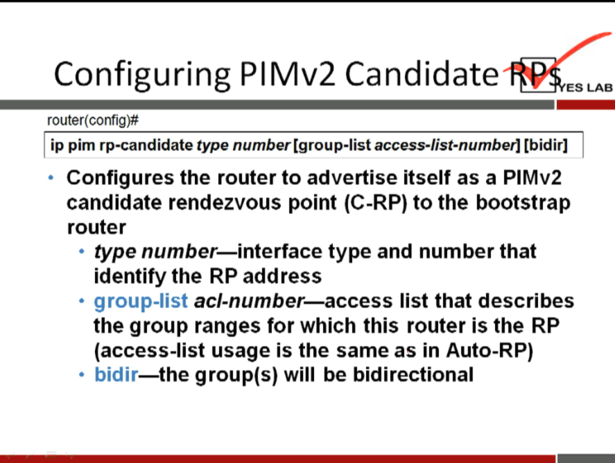 Configuring PIMv2 Candidate 
ES LAB 
router(config)# 
ip pim rp-candidate type number [group-list access-list-numberl [bidirl 
Configures the router to advertise itself as a PIMv2 
candidate rendezvous point (C-RP) to the bootstrap 
router 
type number—interface type and number that 
identify the RP address 
group-list acl-number—access list that describes 
the group ranges for which this router is the RP 
(access-list usage is the same as in Auto-RP) 
—the group(s) will be bidirectional 
bidir 