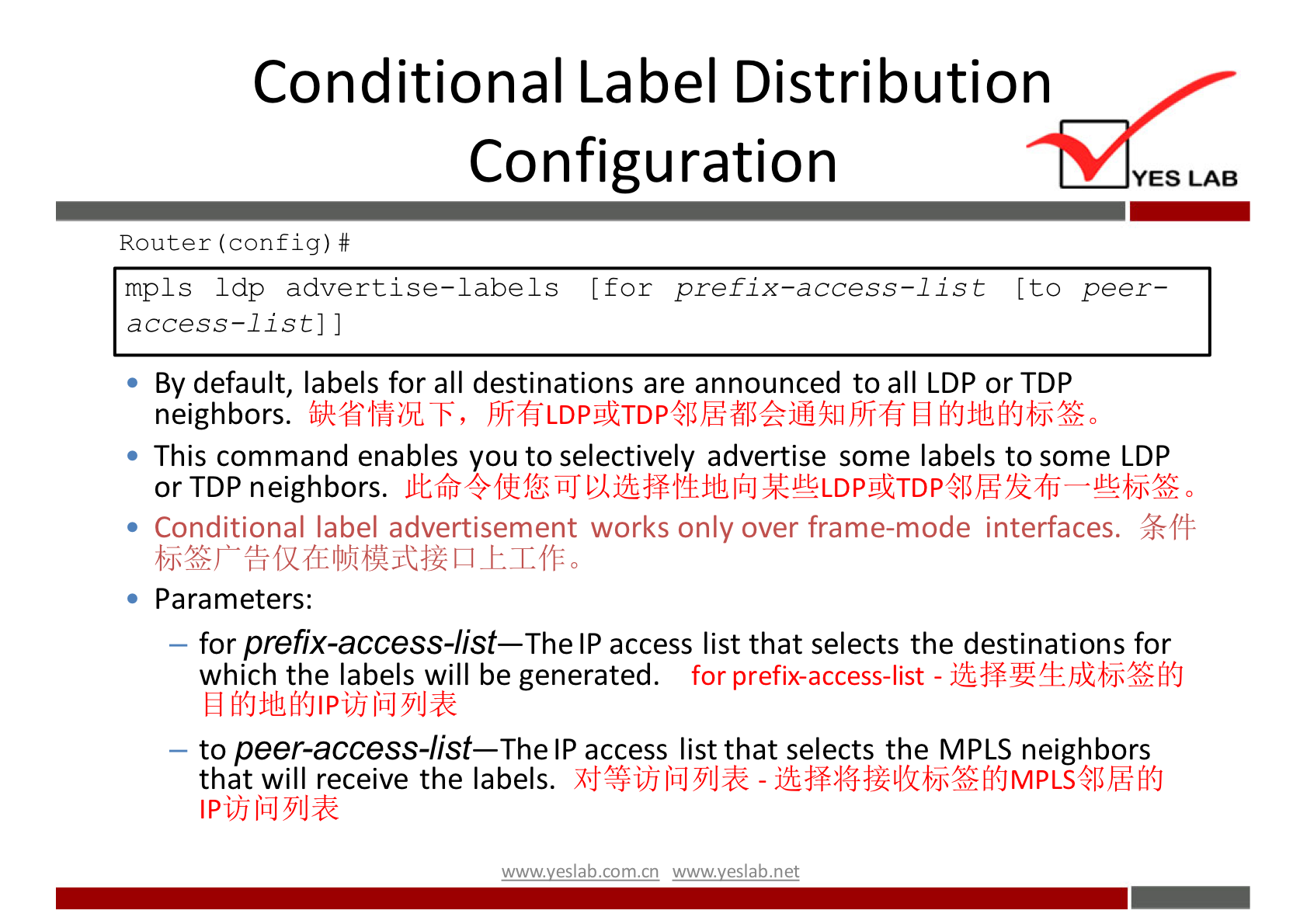 Conditional Label Distribution 
Configuration 
Router (config) # 
YES LAB 
mpls Idp advertise—labels [for prefix—access—list (to peer— 
access—list] 
By default, labels for all destinations are announced to all LDP or TDP 
neighbors. 
• This command enables you to selectively advertise some labels to some LDP 
or TDP neighbors. 
• Conditional label advertisement works only over frame-mode interfaces. 
• Parameters: 
— for prefix-access-list—The IP access list that selects the destinations for 
for prefix-access-list - 
which the labels will be generated. 
— to peer-access-list—The IP access list that selects the MPLS neighbors 
that will receive the labels. - 
wwwveslab net 