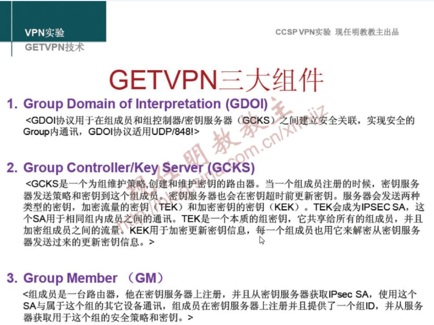 VPN 实 验 GETVPNtR4 GETVPN CCSP VPN-A:* 琨 任 明 教 教 主 出 品 三 大 组 件 1 ． Group Domain Of Interpretation (GDOI) < GDOI 协 议 用 于 在 组 成 员 和 组 控 制 器 嘧 钥 服 务 器 (CCKS 之 Gr 戗 爳 内 通 讯 ， GDOI 协 议 适 用 UDP / 8 ！ > 2 ． Grou p Controller/Key Server ()C KS) 全 关 联 ， 实 现 安 全 的 < GCKS 是 一 个 为 组 维 护 策 略 ， 创 建 和 维 护 密 明 的 路 由 器 · 当 一 个 组 成 员 注 册 的 时 候 ， 密 钥 服 务 器 发 送 筻 略 和 密 钥 到 这 个 组 成 员 。 密 钥 服 务 器 也 会 在 密 钥 超 时 前 更 新 密 钥 。 服 务 器 会 发 送 两 种 类 型 的 密 钥 ， 加 密 流 量 的 密 钥 (TEK) 和 加 密 密 钥 的 密 钥 (KEK) · TEK 会 成 为 IPSECSA ， 这 个 SA 用 于 相 同 组 内 成 员 之 间 的 通 讯 。 TEK 是 一 个 本 质 的 组 密 钥 ， 它 共 享 给 所 有 的 组 成 员 ， 并 且 加 密 组 成 员 之 间 的 流 量 。 KEK 用 于 加 密 更 新 密 钥 信 息 ， 每 一 个 组 成 员 也 用 它 来 解 密 从 密 钥 服 务 器 发 送 过 来 的 史 新 密 钥 信 息 · > 3 ． Group Member (GM) < 组 成 员 是 一 台 路 由 器 ， 他 在 密 钥 服 务 器 上 注 册 ， 并 且 从 密 钥 服 务 器 获 取 P 瑟 c SA, 使 用 这 个 SA 与 属 于 这 个 组 的 其 它 设 各 通 讯 ， 组 成 员 在 密 钥 服 务 器 上 注 册 并 且 提 供 了 一 个 组 ID ， 并 从 服 务 器 获 取 用 于 这 个 组 的 安 全 策 略 和 密 钥 。 > 