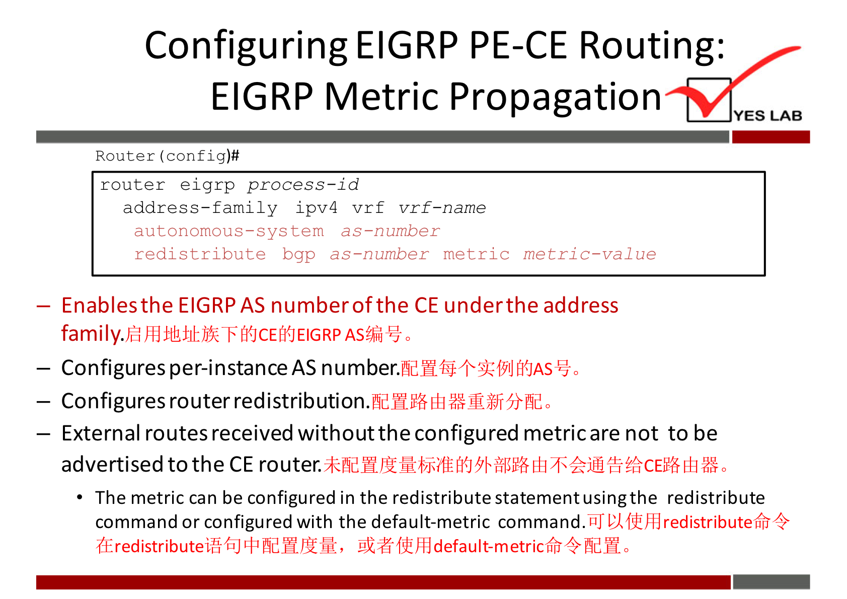 Configuring EIGRP PE-CE Routing: 
EIGRP Metric Propagation 
YES LAB 
Router (config)# 
router eigrp process—id 
address—family ipv4 vrf vrf—name 
autonomous—sys tem as—number 
redistribute bgp as—number metric metric—value 
— Enables the EIGRP AS numberofthe CE under the address 
— Configures per-instance AS 
— Configures router redistribution. 
— External routes received without the configured metric are not to be 
advertised to the CE router. 
The metric can be configured in the redistribute statement usingthe redistribute 
. 'WI] redistributetfr4 
command or configured with the default-metric command 
(EredistributeififiJ$1fldHJEM, 