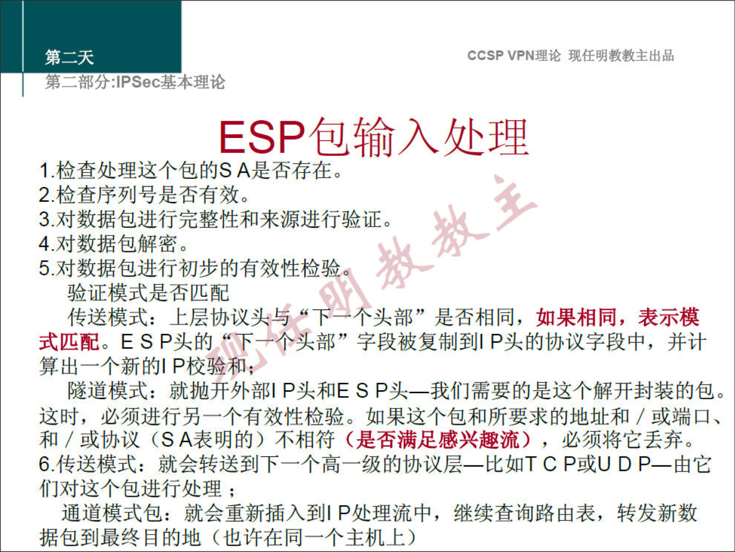 CCSPVPN 理 论 现 任 明 教 教 主 出 品 
弟 二 部 分 」 PSec 基 本 理 论 
ESP 包 输 入 处 理 
1 ． 检 查 处 理 这 个 包 的 S A 是 否 存 在 。 
2 ． 检 查 序 列 号 是 否 有 效 。 
3 ． 对 数 据 包 进 行 完 整 性 和 来 源 进 行 验 证 。 
4 ． 对 数 据 包 解 密 。 
5 ． 对 数 据 包 进 行 初 步 的 有 效 性 检 验 
验 证 模 式 是 否 匹 配 
传 送 模 式 ： 上 层 协 议 头 与 ， 
头 部 ” 是 否 相 同 ， 如 果 相 同 ， 表 示 模 
式 匹 配 。 E S P 头 的 ” 下 艹 个 头 部 " 字 段 被 复 制 到 | P 头 的 协 议 字 段 中 ， 并 计 
算 出 一 个 新 的 | P 校 验 和 
隧 道 模 式 ： 就 抛 开 外 部 | P 头 和 E S P 头 一 我 们 需 要 的 是 这 个 解 开 封 装 的 包 。 
这 时 ， 必 须 进 行 另 一 个 有 效 性 检 验 。 如 果 这 个 包 和 所 要 求 的 地 址 和 / 或 端 口 、 
和 / 或 协 议 （ SA 表 明 的 ） 不 相 符 （ 是 否 满 足 感 兴 趣 流 ） ， 必 须 将 它 丢 弃 。 
6 ． 传 送 模 式 ： 就 会 转 送 到 下 一 个 高 一 级 的 协 议 层 一 比 如 T C P 或 U D P 一 由 它 
们 对 这 个 包 进 行 处 理 ； 
通 道 模 式 包 ： 就 会 重 新 插 入 到 | P 处 理 流 中 ， 继 续 查 询 路 由 表 ， 转 发 新 数 
据 包 到 最 终 目 的 地 （ 也 许 在 同 一 个 主 机 上 ） 