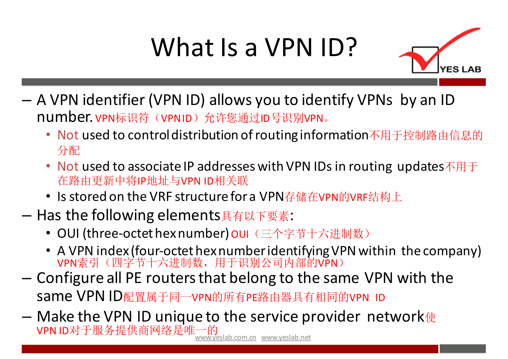 What Is a VPN ID? 
YES LAB 
— A VPN identifier (VPN ID) allows you to identify VPNs by an ID 
number. (VPNID) 
used to control distribution of routing information 
• Not 
used to associate IP addresses with VPN IDs in routing updatesThlT 
• Not 
• Is stored on the VRF structure fora 
— Has the following elements 
OUI (three-octet hexnumber)01Jl ( 
A VPN index (four-octet hexnumberidentifyingVPN within the company) 
VPN*PJI hdT-iHYJlJhGJlkJiWJfi0vpN) 
— Configure all PE routers that belong to the same VPN with the 
same VPN ID 
— Make the VPN ID unique to the service provider networkfii 
wwwveslabnet 