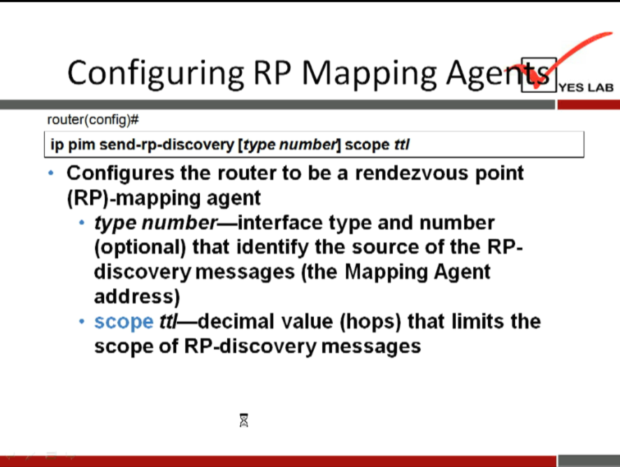 Configuring RP Mapping Age 
router(config)# 
ip pim send-rp-discovery [type number] scope ttl 
Configures the router to be a rendezvous point 
(RP)-mapping agent 
type number—interface type and number 
(optional) that identify the source of the RP- 
discovery messages (the Mapping Agent 
address) 
• scope tt/—decimal value (hops) that limits the 
scope of RP-discovery messages 
YES LAB 