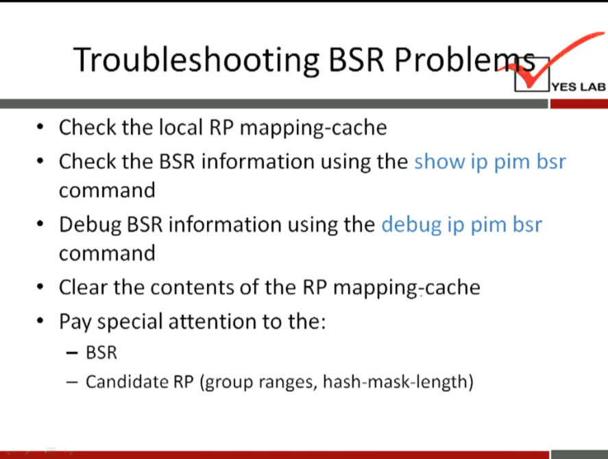 Troubleshooting BSR Proble 
YES LAB 
Check the local RP mapping-cache 
Check the BSR information using the show ip pim bsr 
command 
• Debug BSR information using the debug ip pim bsr 
command 
• Clear the contents of the RP mapping-cache 
• Pay special attention to the: 
- BSR 
— Candidate RP (group ranges, hash-mask-length) 