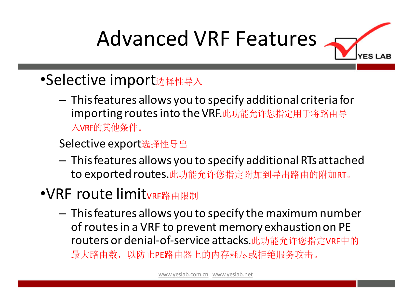 Advanced VRF Features 
YES LAB 
•Selective import 
— This features allows you to specify additional criteria for 
importing routes into the VRF. 
Selective 
— This features allows you to specify additional RTsattached 
to exported routes. 
•VRF route limit 
— This features allows you to specify the maximum number 
of routes in a VRF to prevent memory exhaustion on PE 
routers or denial-of-service attacks. 
;ÜVRF 
wwwveslabnet 