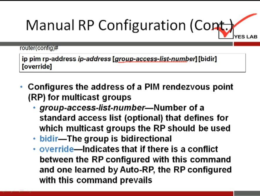 Manual RP Configuration 
rou er con lg 
ip pim rp-address ip-address [bidirl 
[override] 
Configures the address of a PIM rendezvous point 
(RP) for multicast groups 
group-access-list-number—Number of a 
standard access list (optional) that defines for 
which multicast groups the RP should be used 
bidir—The group is bidirectional 
• override—Indicates that if there is a conflict 
between the RP configured with this command 
and one learned by Auto-RP, the RP configured 
with this command prevails 