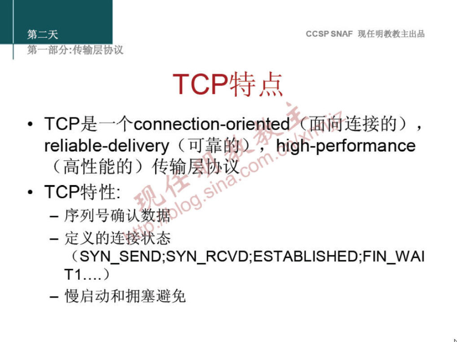 CCSP SNAF 现 任 明 教 教 主 出 品 
第 嘟 分 ： 传 输 层 协 议 
TCP 特 点 
· TCP 是 一 个 connection-onente 面 尚 连 接 的 ） 
reliable-delivery （ 可 靠 的 〗 《 high-performance 
（ 高 性 能 的 ） 传 输 层 协 议 
· TCP 特 性 ： 
一 序 列 号 确 认 数 ） 
一 定 义 的 连 状 态 
(SYN SEND;SYN RCVD;ESTAB 凵 SHED;FIN WAI 
一 慢 启 动 和 拥 塞 避 免 