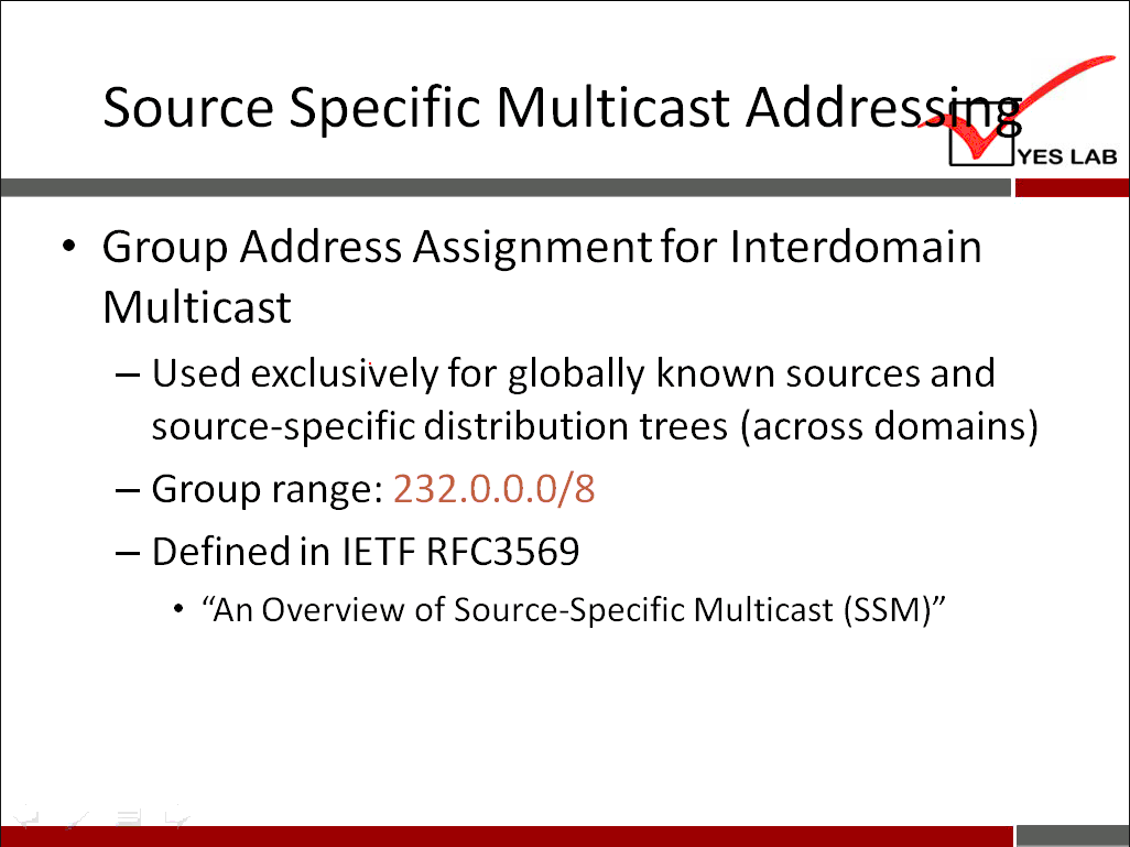 Source Specific Multicast Addre YES LAB Group Address Assignment for Interdomain Multicast — Used exclusively for globally known sources and source-specific distribution trees (across domains) 232.0.o.o/8 — Group range: - Defined in IETF RFC3569 • "An Overview of Source-Specific Multicast (SSM)" 