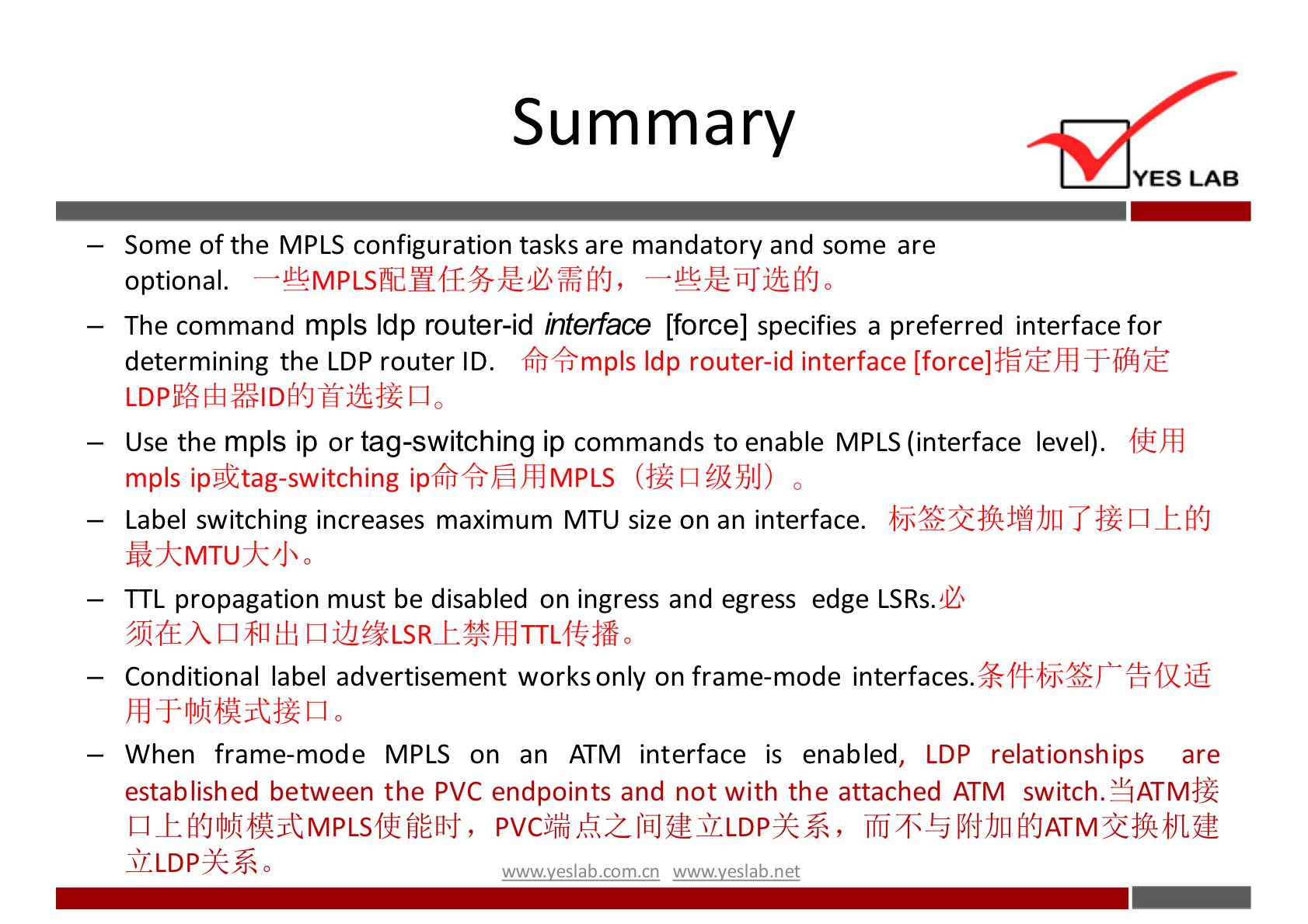 Summary 
YES LAB 
— Some Of the MPLS configuration tasks are mandatory and some are 
optional. 
— The command mpls Idp router-id interface [force] specifies a preferred interface for 
determining the LDP router ID. Kh+mpls Idp router-id interface [force]$äiÉhd 
— Use the mpls ip or tag-switching ip commands to enable MPLS (interface level). 
mpls ipgktag-switching ip6h+,fihdMPLS 
— Label switching increases maximum M TU size on an interface. 
— TTL propagation must be disabled on ingress and egress edge LSRs.U 
— Conditional label advertisement works only on frame-mode interfaces. 
— When frame-mode MPLS on an ATM interface is enabled, LDP relationsh ips are 
established between the PVC endpoints and not with the attached ATM switch.YATtv1$äk 
pvcjiåk2-lhJfmLLDp-k%., 
wwwveslab net 