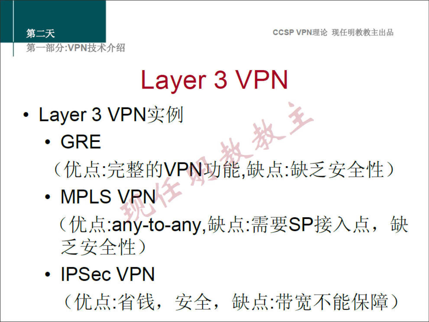 CCSPVPN 理 论 现 任 明 教 教 主 出 品 
弟 一 部 分 ： VPN 技 术 介 绍 
Layer 3 VPN 
· Layer 3 VPN 实 例 
· GRE 
（ 优 点 ． 完 整 的 vp 弋 动 能 缺 点 ． 缺 乏 安 全 性 ） 
· MPLS VPN 
（ 优 点 ： any ． to ． any ， 缺 点 ： 需 要 SP 接 入 点 ， 缺 
乏 安 全 性 ） 
· IPSec VPN 
（ 优 点 ： 省 钱 ， 安 全 ， 缺 点 ： 带 宽 不 能 保 障 ） 