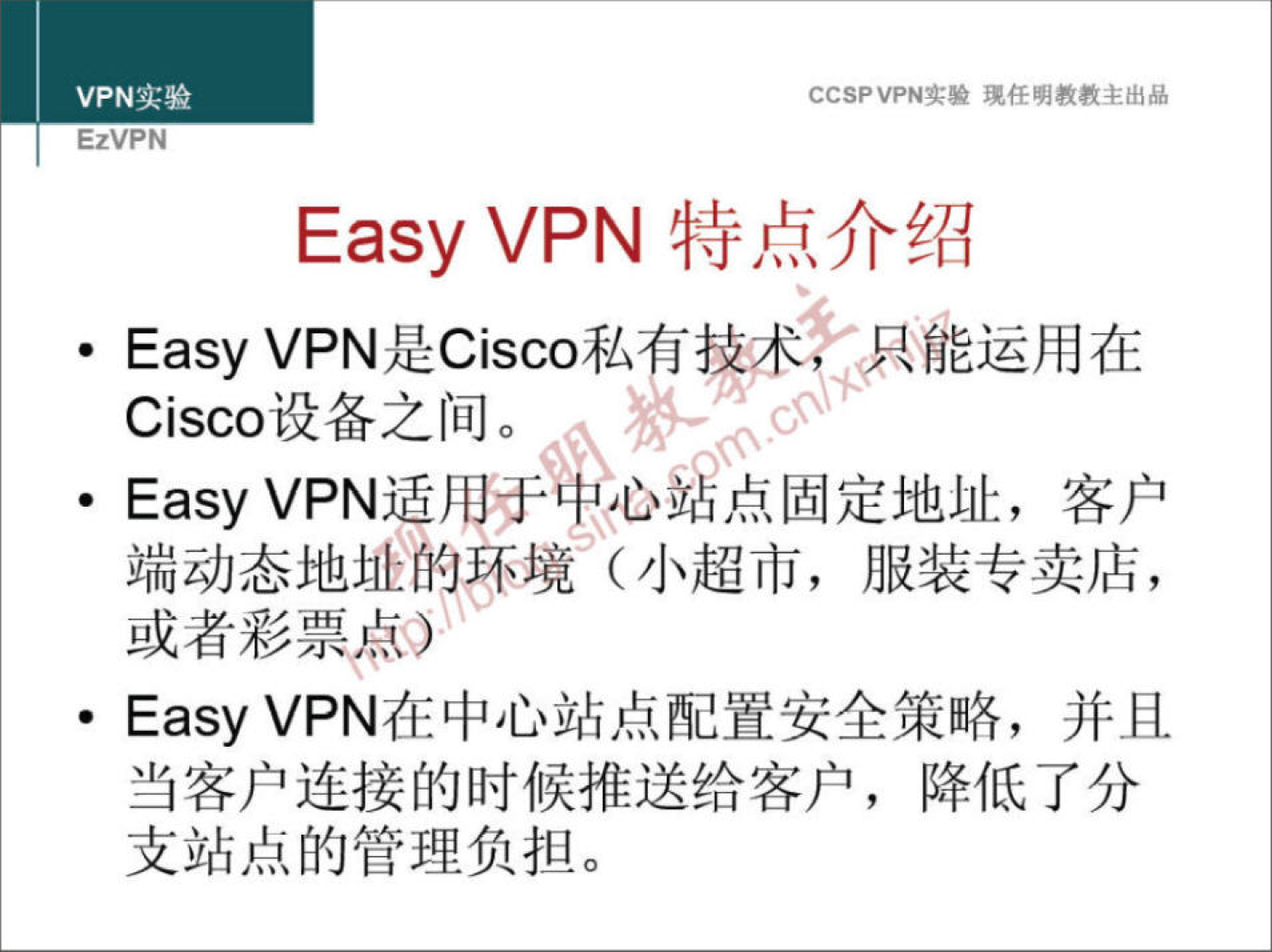 VPN 实 验 EzVPN 验 琥 任 明 教 教 主 出 品 Easy VPN 特 点 介 绍 · Easy VPN 是 Cisco 私 揀 术 《 、 尸 罷 运 用 在 Cisco 设 备 之 间 。 · Easy VPN 适 用 于 》 心 点 固 定 地 址 ， 客 户 端 动 态 地 址 的 环 境 （ 小 超 市 ， 服 装 专 卖 店 ， 或 者 彩 票 卓 0 · Easy VPN 在 中 心 站 点 配 置 安 全 策 略 ， 并 且 当 客 户 连 接 的 时 候 推 送 给 客 户 ， 降 低 了 分 支 站 点 的 管 理 负 担 。 