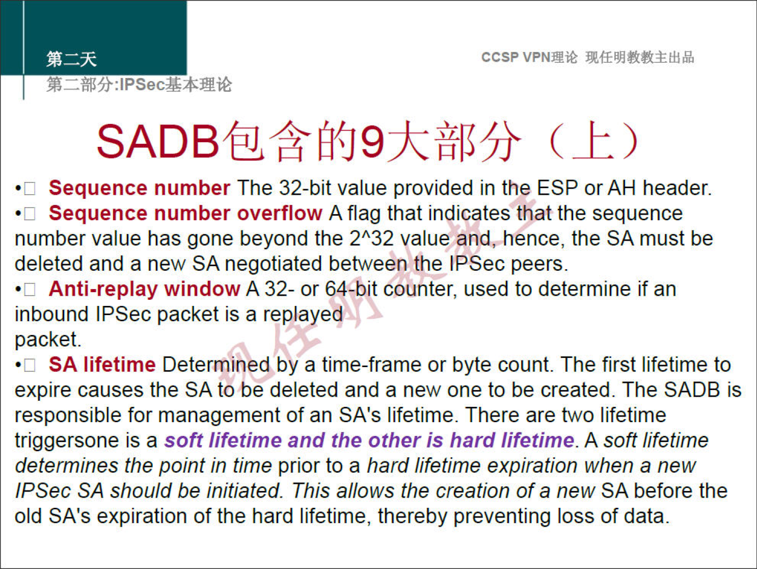 ccsp VPNN 
Sequence number The 32-bit value provided in the ESP or AH header. 
•c 
Sequence number overflow A flag that indicates that the sequence 
•c 
number value has gone beyond the 232 value and, hence, the SA must be 
deleted and a new SA negotiated between the IPSec peers. 
Anti-replay window A 32- or 64-bit counter, used to determine if an 
•c 
inbound IPSec packet is a replayeq 
packet. 
SA lifetime Determined by a time-frame or byte count. The first lifetime to 
•c 
expire causes the SA to be deleted and a new one to be created. The SADB is 
responsible for management of an SAS lifetime. There are two lifetime 
triggersone is a soft lifetime and the other is hard lifetime. A soft lifetime 
determines the point in time prior to a hard lifetime expiration when a new 
IPSec SA should be initiated. This allows the creation of a new SA before the 
old SA's expiration of the hard lifetime, thereby preventing loss of data. 