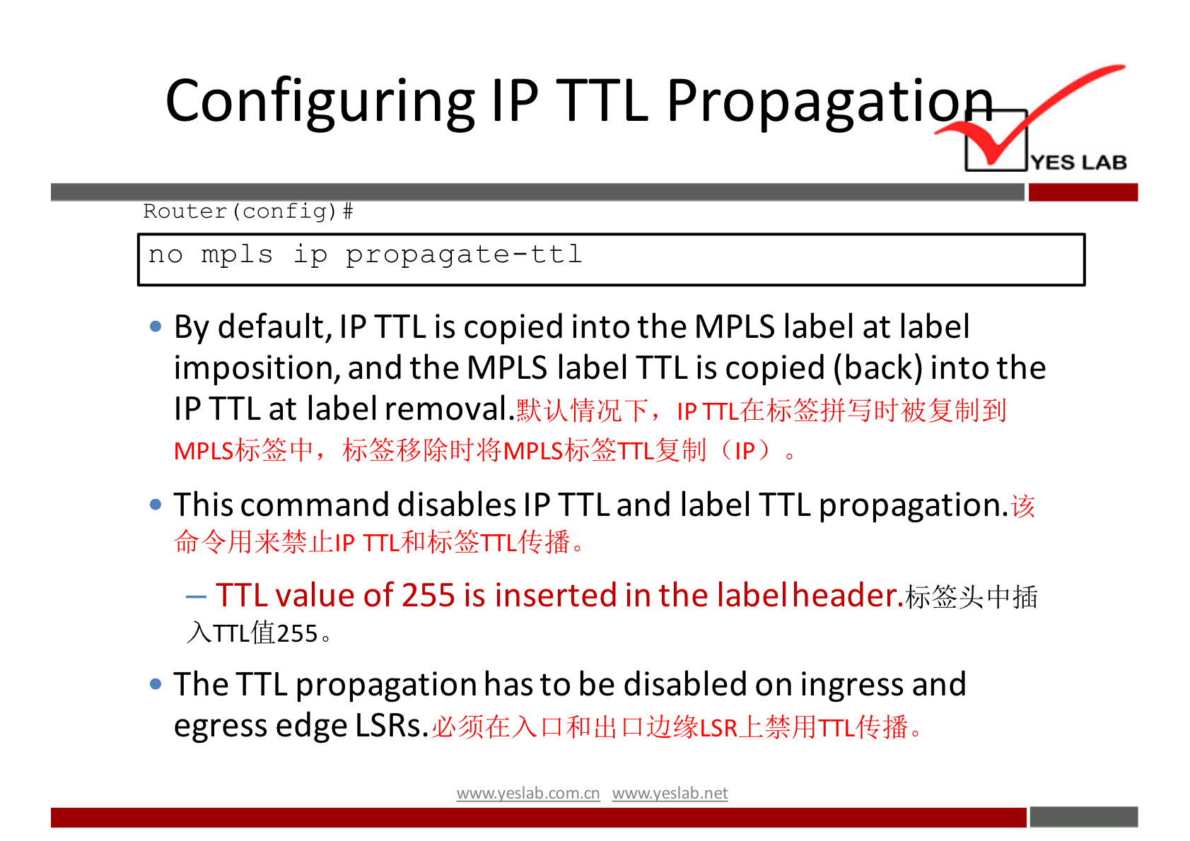 Configuring IP TTL Propagatio 
YES LAB 
Router (config) # 
no mpls ip propagate—ttl 
• By default, IP TTL is copied into the MPLS label at label 
imposition, and the MPLS label TTL is copied (back) into the 
IP TTL at label removal. 
MPLSbj*L4J, (IP) 
• This command disables IP TTL and label TTL propagation.l% 
— TTL value of 255 is inserted in the label 
• The TTL propagation has to be disabled on ingress and 
egress edge 
wwwveslab net 