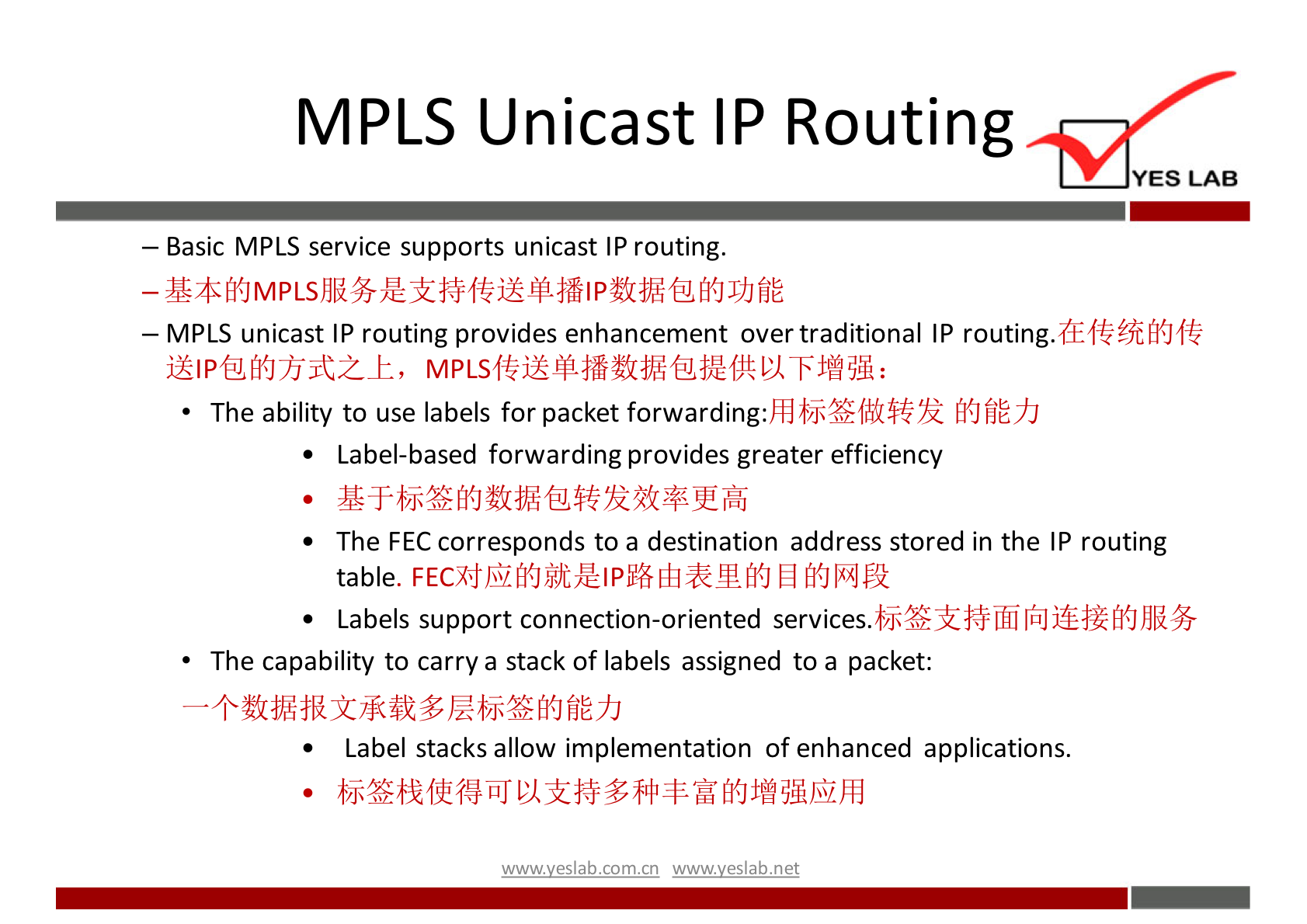 MPLS Unicast IP Routing YES LAB — Basic MPLS service supports unicast IP routing. — MPLS unicast IP routing provides enhancement over traditional IP routing. The ability to use labels for packet fi{JfiEYJ • Label-based forwarding provides greater efficiency • The FEC corresponds to a destination address stored in the IP routing table. El • Labels support connection-oriented The capability to carry a stack Of labels assigned to a packet: • Label stacks allow implementation Of enhanced applications. wwwveslabnet 