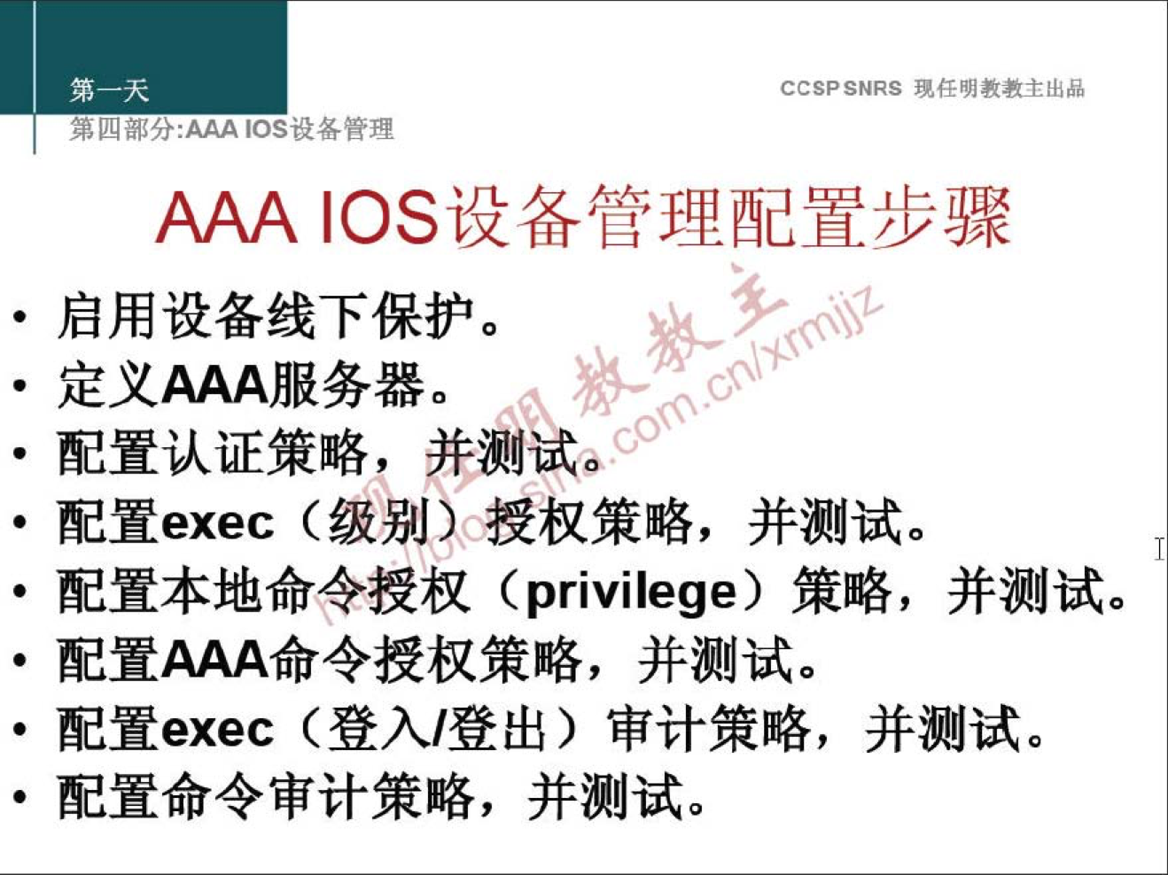 CCSPSNRS 現 样 明 教 教 主 出 品 
第 四 分 ： 厶 ℃ s 设 各 管 理 
AAA ℃ S 设 备 管 理 配 置 步 骤 
· 启 用 设 备 线 下 保 护 。 
· 定 义 AAA 服 务 器 。 
· 配 置 认 证 策 略 ， 并 测 试 
· 配 置 exec （ 级 别 冲 授 权 策 略 ， 并 测 试 。 
· 配 置 本 地 命 令 授 权 （ privilege) 策 略 ， 并 测 试 。 
· 配 置 AAA 命 令 授 权 策 略 ， 并 测 试 。 
。 配 置 exec （ 登 入 / 登 出 ） 审 计 策 略 ， 并 测 试 。 
· 配 置 命 令 审 计 策 略 ， 并 测 试 。 