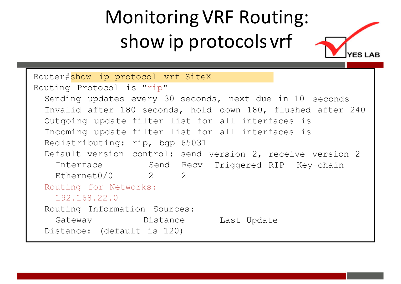 Monitoring VRF Routing: 
show ip protocols vrf 
YES LAB 
Router#show 1 p protocol vrf SiteX 
Routing Protocol is " rip 
Sending updates every 30 seconds, next due in 10 seconds 
Invalid after 180 seconds, hold down 180, flushed after 240 
Outgoing update 
Incoming update 
Redist ribut Ing: 
Default version 
Interface 
Ethernet0/0 
filter list for all interfaces is 
filter list for all interfaces is 
rip, bgp 
control : 
Send 
2 
65031 
send version 2, receive version 2 
Recv 
Triggered RIP Key—chain 
2 
Routing for Networks: 
192.168. 22.0 
Routing Information Sources : 
Gateway 
Distance 
Last Update 
Distance : 
(default is 120) 