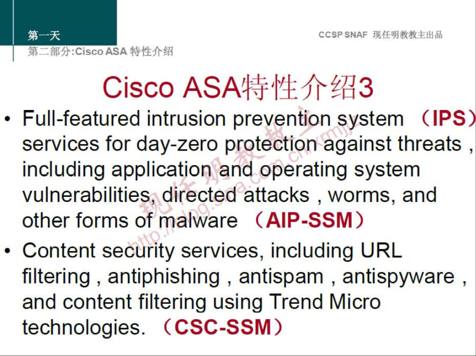 CCSPSNAF 
Cisco 
• Full-featured intrusion prevention system (IPS 
services for day-zero protection against threats , 
including application and operating system 
vulnerabilities, directed attacks , worms, and 
other forms of malware (AIP-SSM) 
• Content security services, including URL 
filtering , antiphishing , antispam , antispyware , 
and content filtering using Trend Micro 
technologies. (CSC-SSM) 