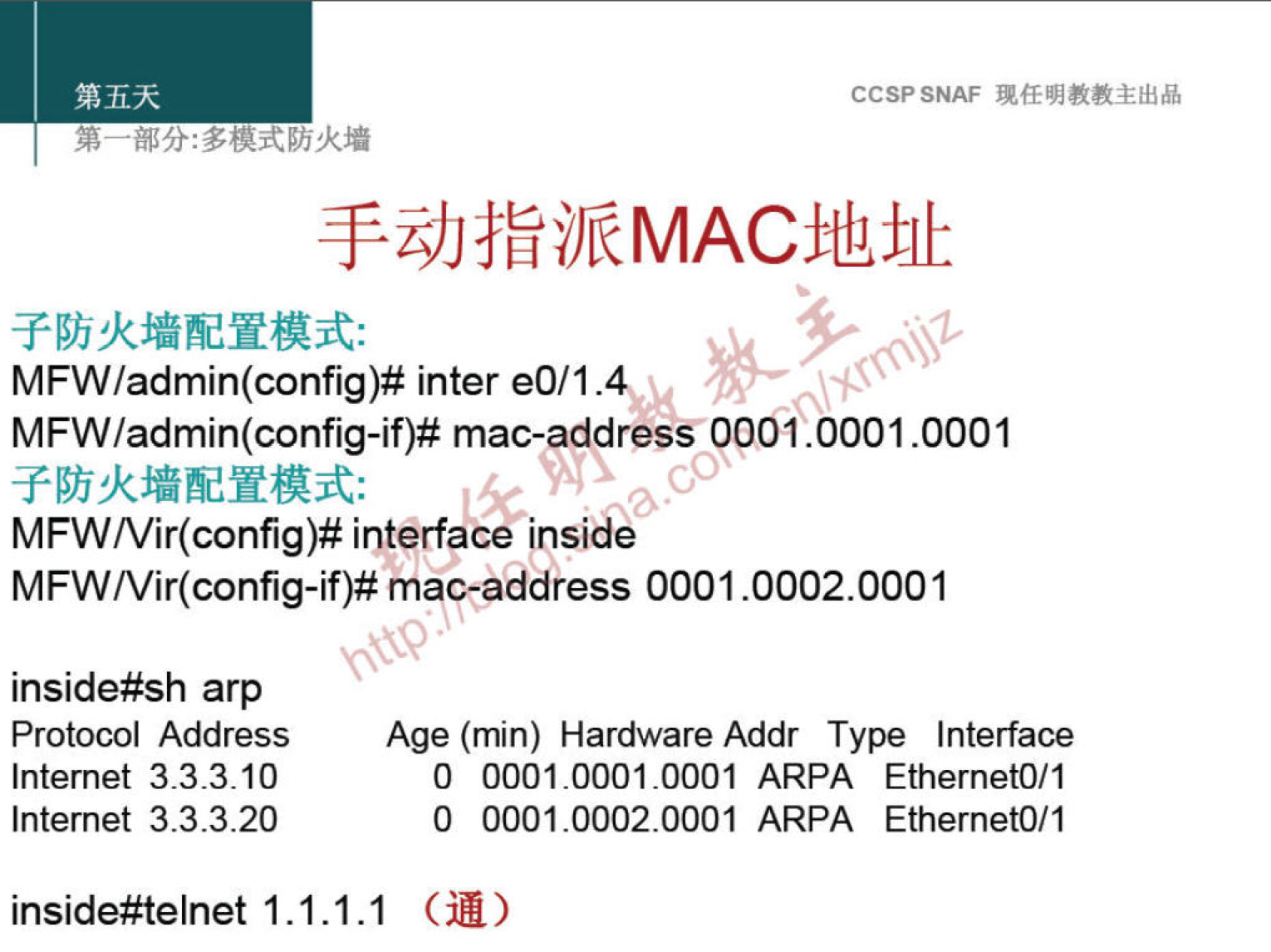 CCSPSNAF 
MFW/admin(config)# inter eO/1.4v 
MFW/admin(config-if)# mac-address pp01.0001.0001 
MFW/Vir(config)# interface inside 
MFW/Vir(config-if)# mac-address 0001.0002.0001 
inside#sh arp 
Protocol Address 
Internet 3.3.3.10 
Internet 3.3.3.20 
inside#telnet 1.1 
Age (min) Hardware Addr Type Interface 
0 0001.0001.0001 ARPA EthernetO/1 
0 0001.0002.0001 ARPA EthernetO/1 
.1.1 GM) 