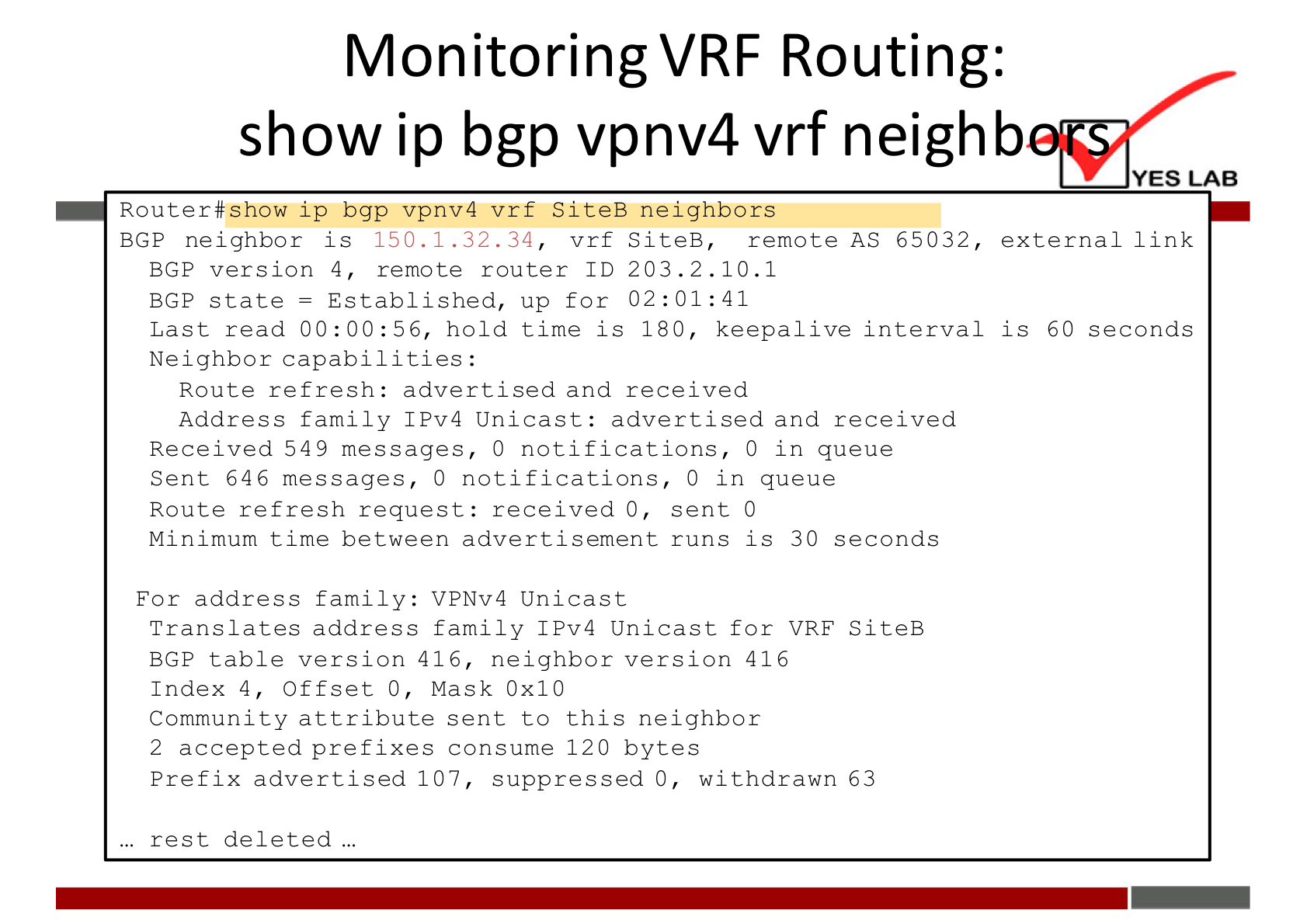 Monitoring VRF Routing: 
show ip bgp vpnv4 vrf neighb 
YES LAB 
Router#show ip bgp vpnv4 vrf SiteB neighbors 
BGP neighbor is 15D.L.32. 34 
vrf S iteB, remote AS 6 5032, external link 
BGP version 4, remote router ID 203.2. 10.1 
BGP state = Established, up for 02:01:41 
Last read 00:00:56, hold time is 180, keepalive interval is 60 seconds 
Neighbor capabilities: 
Route refresh: advertised and received 
Address family IPv4 Unicast: advertised and received 
Received 549 messages, O notifications, O in queue 
Sent 646 messages, O notifications, O in queue 
Route refresh request: received O, sent O 
Minimum time between advertisement runs is 30 seconds 
For address family: VPNv4 Unicast 
Translates address family IPv4 Unicast for VRF SiteB 
BGP table version 416, neighbor version 416 
Index 4, Offset O, Mask OxlO 
Community attribute sent to this neighbor 
2 accepted prefixes consume 120 bytes 
Prefix advertised 107, suppressed O, withdrawn 63 
rest deleted 