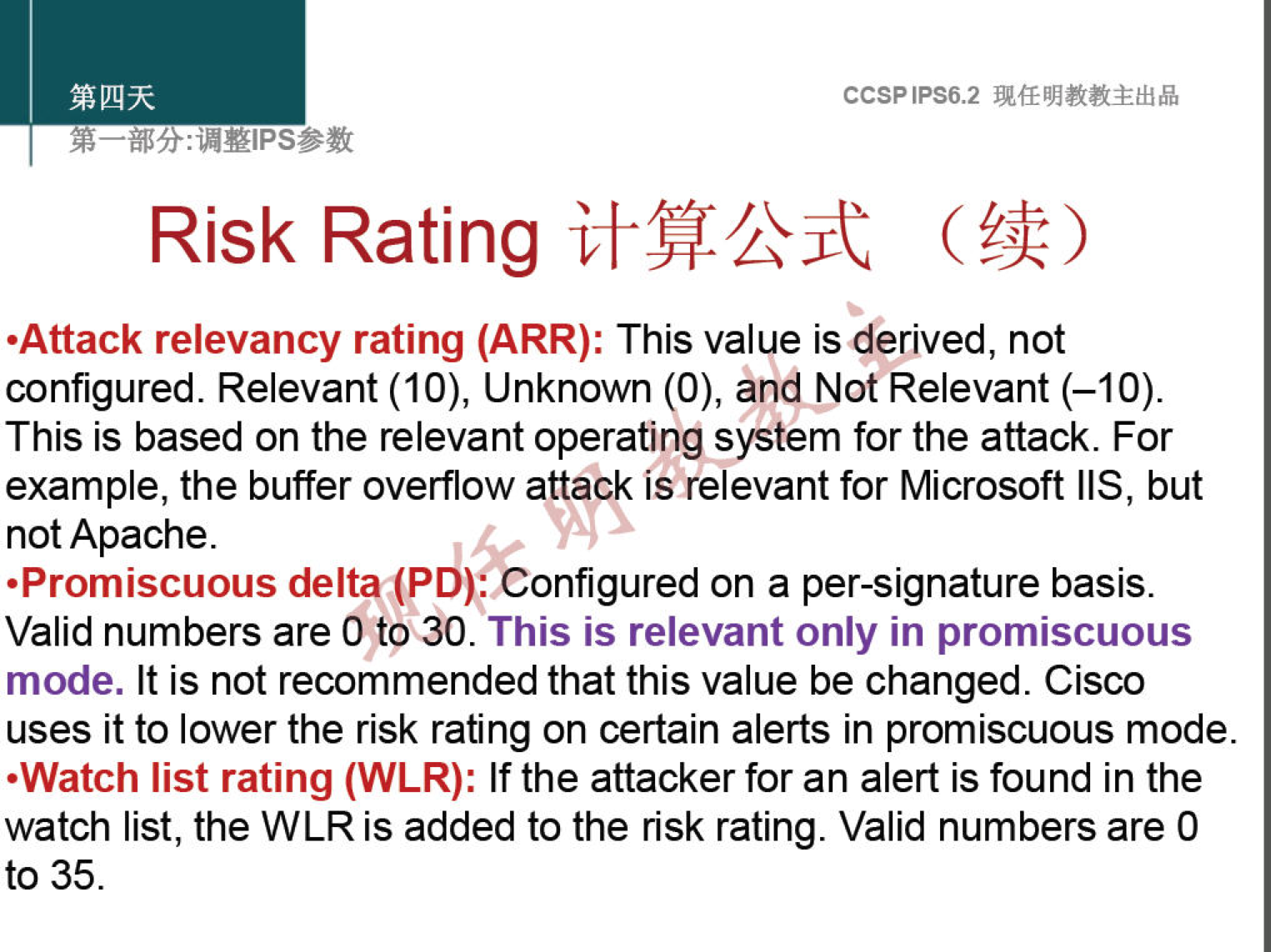 CCSPlPS6.2 
Risk Rating ( Æ) 
•Attack relevancy rating (ARR): This value is derived, not 
configured. Relevant (10), Unknown (O), and Not Relevant (—10). 
This is based on the relevant operating system for the attack. For 
example, the buffer overflow attack is relevant for Microsoft IIS, but 
not Apache. 
•Promiscuous delta (PD): Configured on a per-signature basis. 
Valid numbers are O to 30. This is relevant only in promiscuous 
mode. It is not recommended that this value be changed. Cisco 
uses it to lower the risk rating on certain alerts in promiscuous mode. 
•Watch list rating (WLR): If the attacker for an alert is found in the 
watch list, the WLR is added to the risk rating. Valid numbers are O 
to 35. 