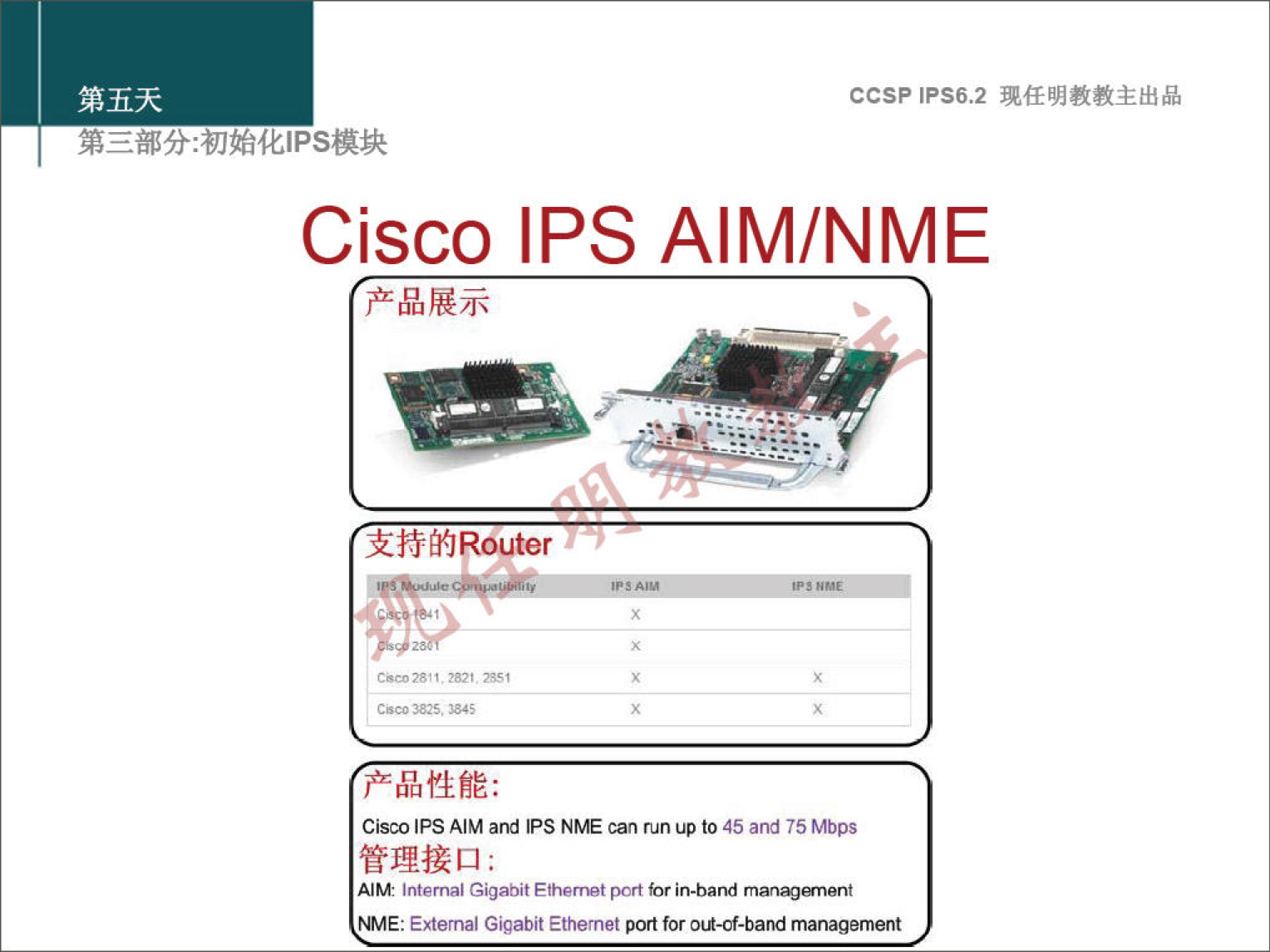 第 五 天 弟 三 部 分 ： 初 始 化 《 PS 模 块 Cisco 产 品 展 示 CCSPlPS6.2 现 任 明 教 教 主 出 品 IPSAIM/NME Z. 支 持 的 Router 00 》 3 产 品 性 能 ： Cis | AIM and PS NNE can run to 《 5 and 巧 Mbps 管 理 接 口 AIM Int n GigabitEthernetpcrt m 就 1 就 〕 anent IE ： External Gigabit Ethernet p tforo ． 酗 ． 劂 management 