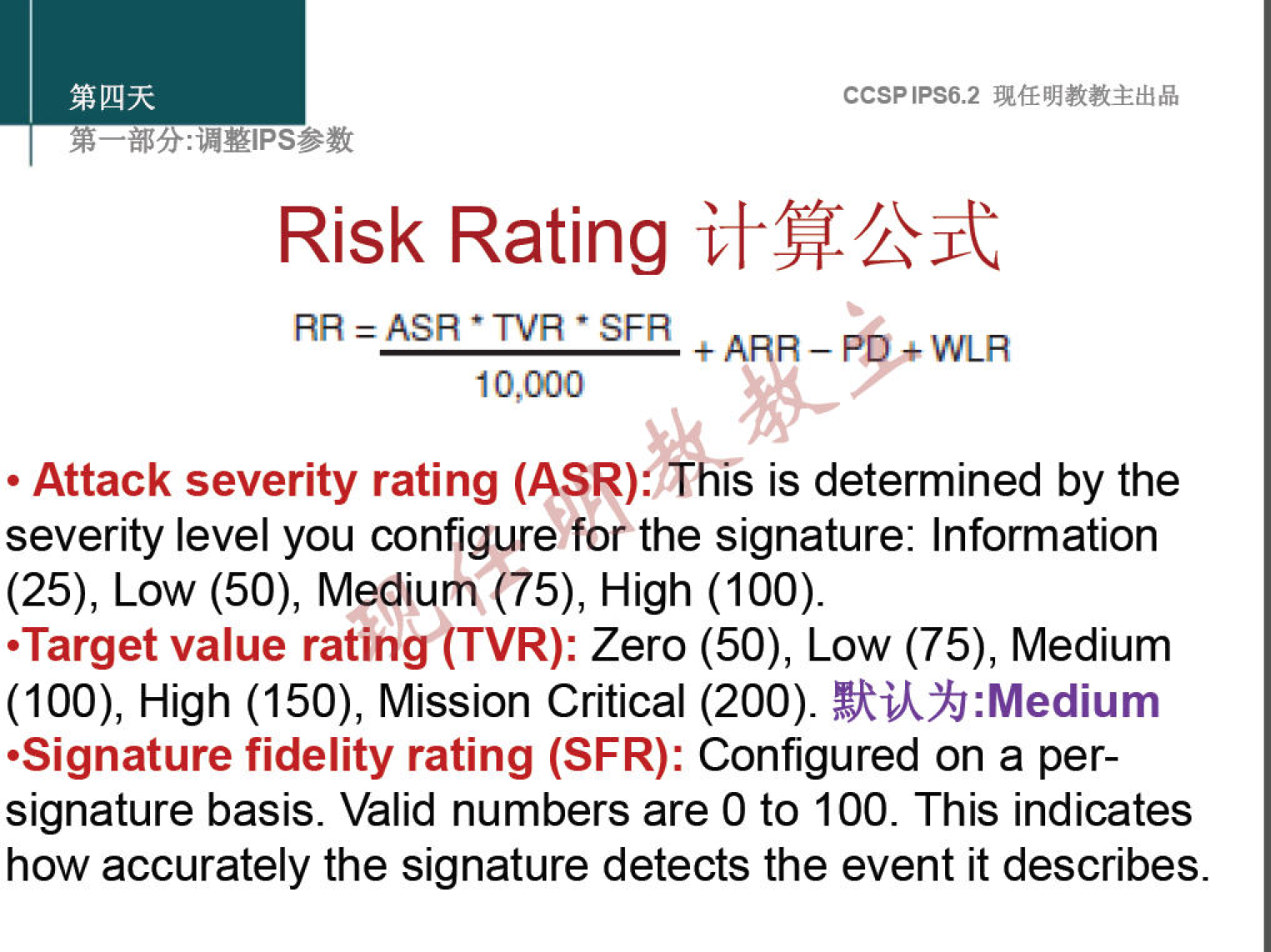 Risk Rating 
RR = ASR • TVA • SFR 
10,000 
CCSPlPS6.2 
+ ARR _ WLR 
• Attack severity rating (ASR).p his is determined by the 
severity level you configure forthe signature: Information 
(25), Low (50), Medium (75), High (100). 
.Target value ratingÅTVR): zero (50), Low (75), Medium 
(100), High (150), Mission Critical (200). 
•Signature fidelity rating (SFR): Configured on a per- 
signature basis. Valid numbers are 0 to 100. This indicates 
how accurately the signature detects the event it describes. 