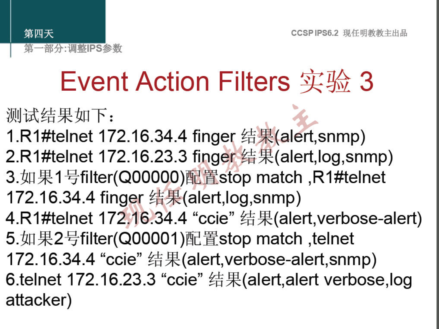 CCSPlPS6.2 
Event Action Filters 3 
1.R1#telnet 172.16.34.4 finger 
2.R1#telnet 172.16.23.3 finger 
172.16.34.4 finger 
4.R1#telnet 172.16.34.4 "ccie" 
match ,telnet 
172.16.34.4 "ccie" 
6.telnet 172.16.23.3 "ccie" verbose,log 
attacker) 