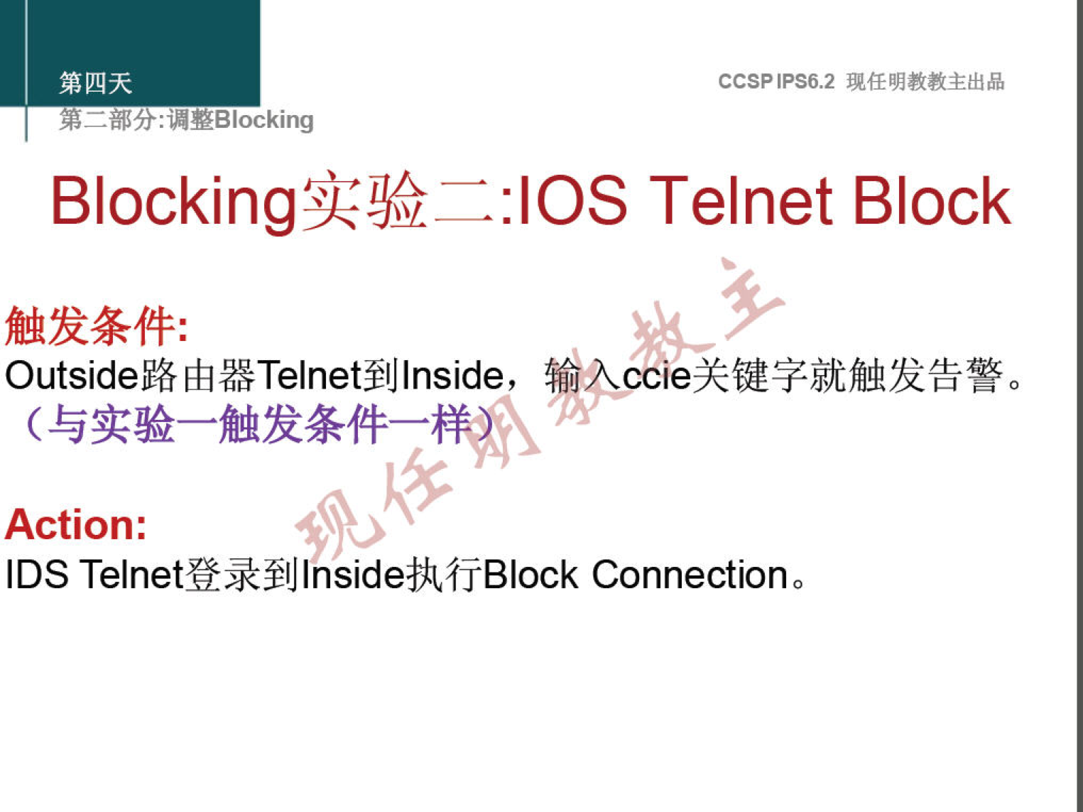 第 四 天 
CCSP 《 PS6 ， 2 现 任 明 教 教 主 出 品 
第 二 部 分 ： 漏 整 引 ocking 
Blocking 实 验 —:IOS Telnet Block 
触 发 条 件 ： 
Outside 路 由 器 Telnet 到 Inside, 镎 亽 ccie 关 键 字 就 触 发 告 警 。 
（ 与 实 验 一 触 发 条 件 一 样 
Action: 
IDS Telnet 登 录 到 Inside 执 行 Block Connection 