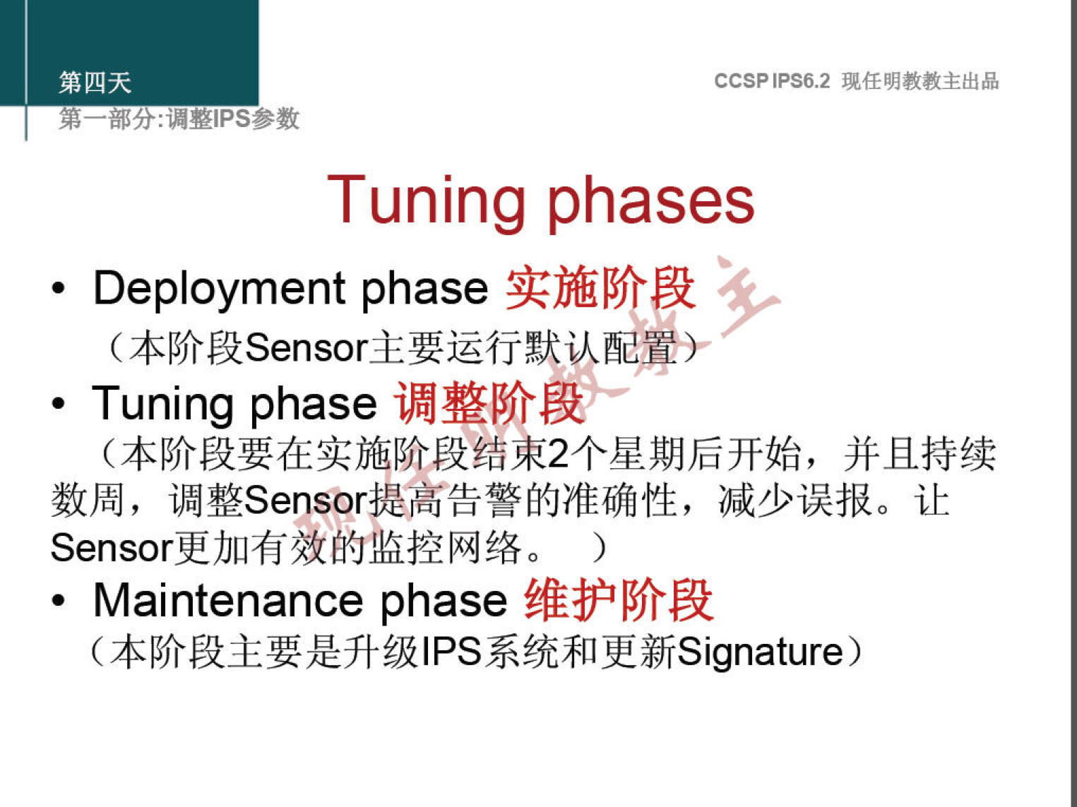 第 四 天 
第 一 部 分 ： 漏 整 甲 s 参 数 
CCSP 《 PS6 ， 2 现 任 明 教 教 主 出 品 
Tuning phases 
实 施 阶 段 
· Deployment phase 
（ 本 阶 段 Sensor 主 要 运 行 默 认 配 軍 〗 ． 
调 整 阶 段 
· Tuning phase 
（ 本 阶 段 要 在 实 施 阶 段 结 束 2 个 星 期 后 开 始 ， 并 且 持 续 
数 周 ， 调 整 Sensor 提 高 告 警 的 准 确 性 ， 减 少 误 报 。 让 
Sensor 更 加 有 效 的 监 控 网 络 。 ） 
维 护 阶 段 
· Maintenance phase 
（ 本 阶 段 主 要 是 升 级 丨 PS 系 统 和 更 新 Signature ） 