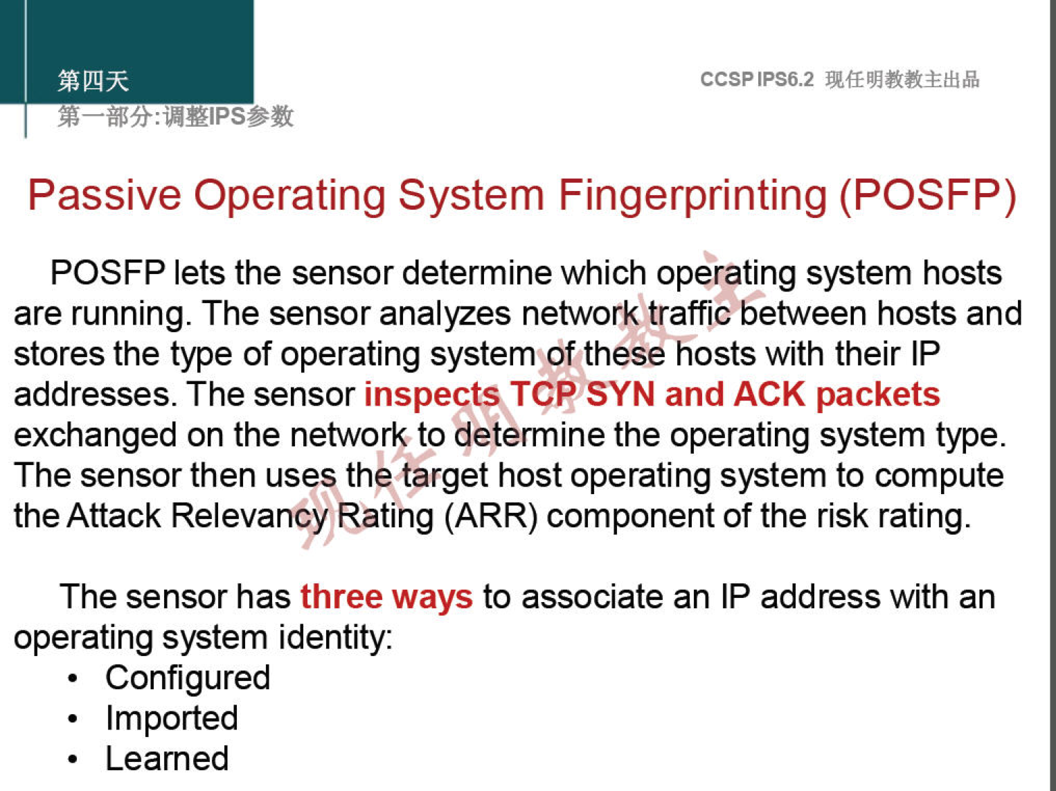 CCSPlPS6.2 
Passive Operating System Fingerprinting (POSFP) 
POSFP lets the sensor determine which operating system hosts 
are running. The sensor analyzes network traffic between hosts and 
stores the type of operating system of these hosts with their IP 
addresses. The sensor inspects TCP SYN and ACK packets 
exchanged on the network to determine the operating system type. 
The sensor then uses the target host operating system to compute 
the Attack Relevancy Rating (ARR) component of the risk rating. 
The sensor has three ways to associate an IP address with an 
operating system identity: 
. Configured 
. Imported 
. Leamed 