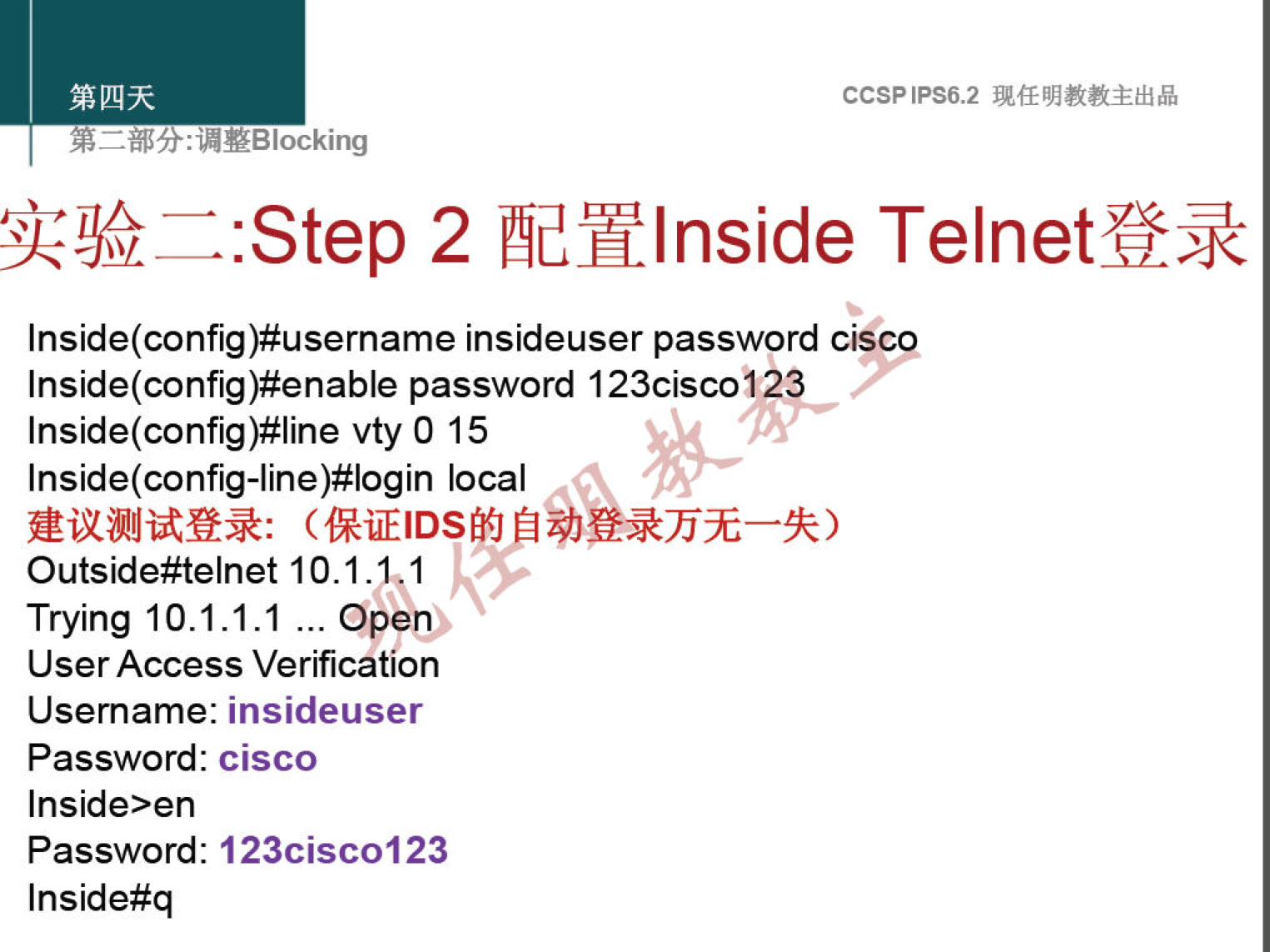 CCSPlPS6.2 
: "YBlocking 
:Step 2 æhlnside Telnetff* 
Inside(config)#username insideuser password ciscp 
Inside(config)#enable password 123cisc012 
Inside(config)#line vty 0 15 
Inside(config-line)#login local 
Outside#telnet 10.1.1. 
1 
Trying 10.1.1.1 ... Open) 
User Access Verification 
Username: insideuser 
Password: cisco 
Inside>en 
Password: 123cisc0123 
Inside#q 