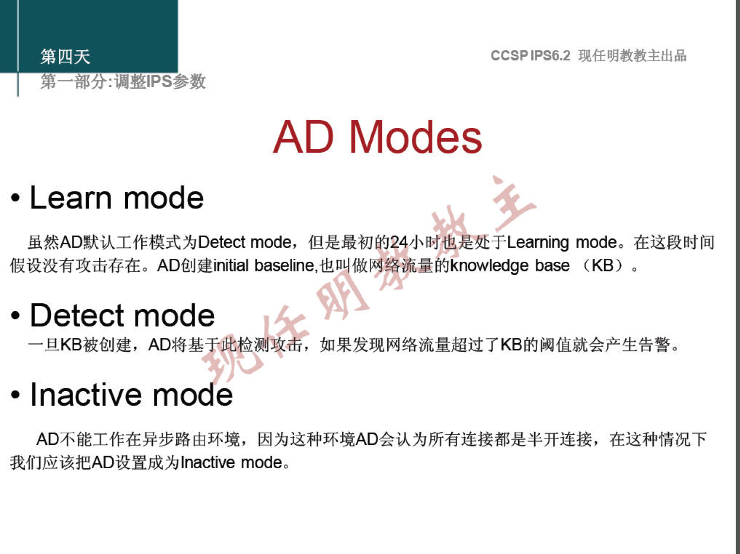 第 四 天 
第 一 部 分 ： 漏 整 甲 s 参 数 
． Learn mode 
CCSP 《 PS6 ， 2 现 任 明 教 教 主 出 品 
AD Modes 
虽 然 AD 默 认 工 作 模 式 为 Detect mode, 但 是 最 初 的 24 小 时 也 是 处 于 Learn 《 mode. 在 这 段 时 间 
假 设 没 有 攻 击 存 在 。 AD 创 建 i baseline, 也 日 做 网 络 流 量 的 knowledge （ (B) 。 
· Detect mode 
一 旦 KB 被 创 建 ， AD 将 基 
， 如 果 发 现 网 络 流 量 超 过 了 KB 的 阈 值 就 会 产 生 告 警 。 
· Inactive mo e 
AD 不 能 工 作 在 异 步 路 由 环 境 ， 因 为 这 种 环 境 AD 会 认 为 所 有 连 接 都 是 半 开 连 接 ， 在 这 种 情 况 下 
我 们 应 该 把 AD 设 置 成 为 | na ve mode 